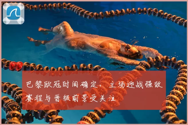 巴黎欧冠时间确定，主场迎战强敌赛程与晋级前景受关注