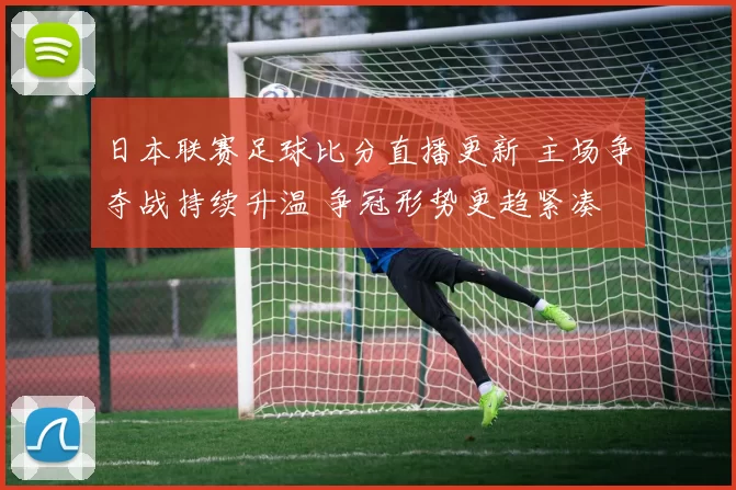 日本联赛足球比分直播更新 主场争夺战持续升温 争冠形势更趋紧凑