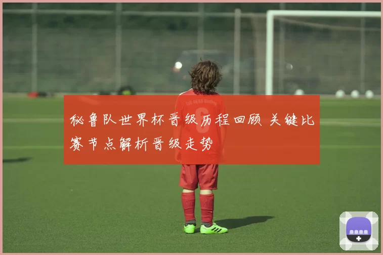 秘鲁队世界杯晋级历程回顾 关键比赛节点解析晋级走势