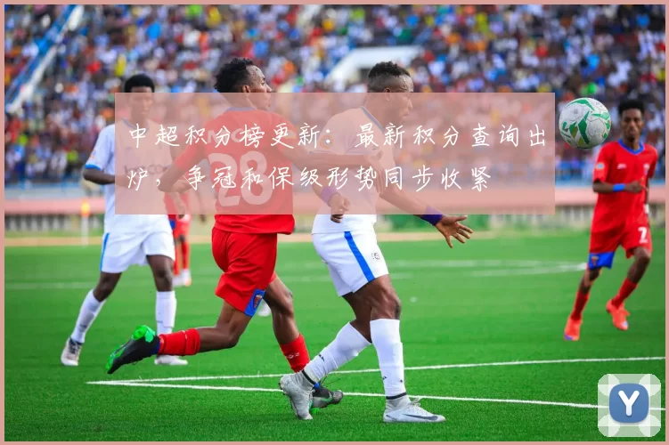 中超积分榜更新：最新积分查询出炉，争冠和保级形势同步收紧