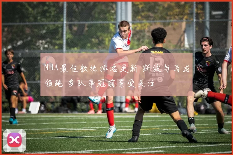 NBA最佳教练排名更新 斯波与马龙领跑 多队争冠前景受关注